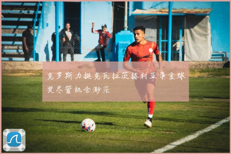 克罗斯力挺克瓦拉茨赫利亚争金球奖尽管机会渺茫
