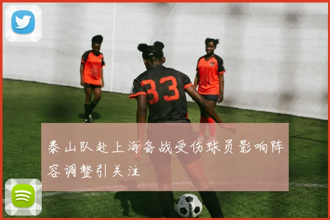 泰山队赴上海备战受伤球员影响阵容调整引关注